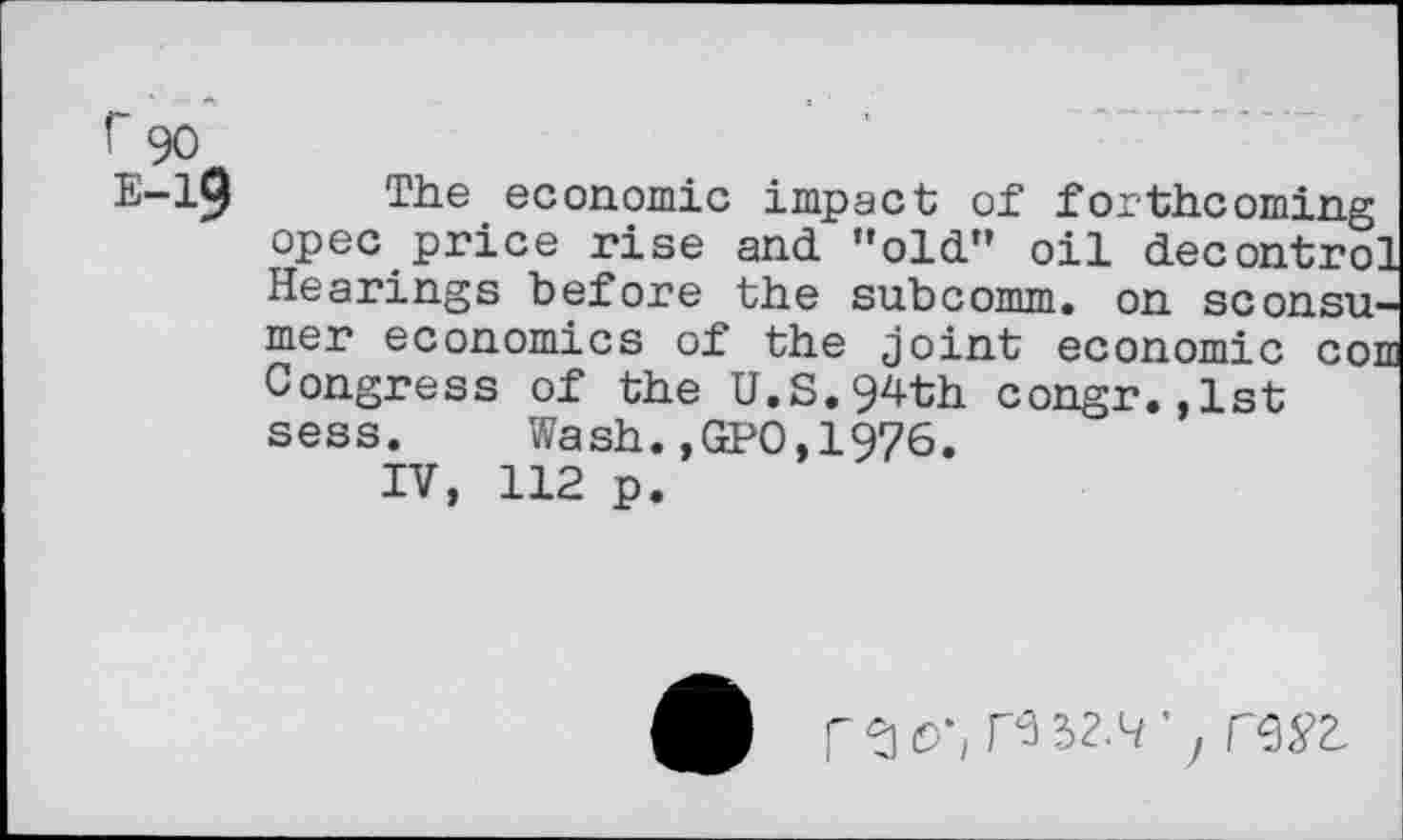 ﻿r 90
E-19 The economic impact of forthcoming opec price rise and ’’old” oil decontrol Hearings before the subcomm, on sconsu-mer economics of the joint economic com Congress of the U.S.94th congr.,1st sess. Wash.,GP0,1976.
IV, 112 p.
9	H32.4’y